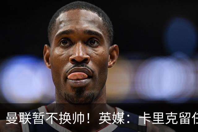 曼联暂不换帅！英媒：卡里克留任是管理层不想支付解约金，新帅也请不起