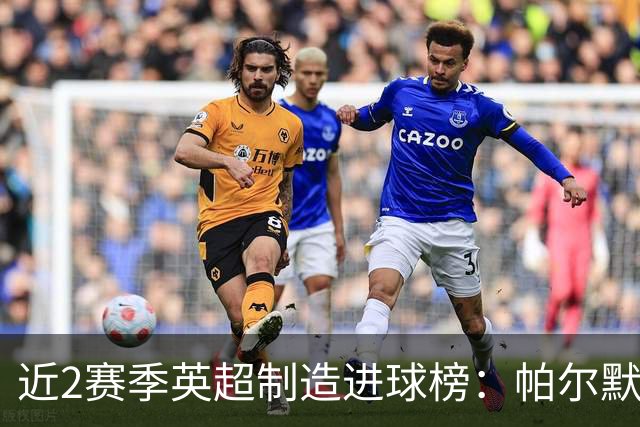近2赛季英超制造进球榜：帕尔默44球第1