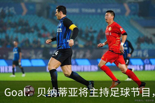 Goal：贝纳蒂亚将主持足球节目，米兰总监邀约疑似暂被搁置